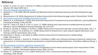 1. Kandil, F. A., Lord, J. D., Fry, A. T., & Grant, P. V. (2001). A review of residual stress measurement methods. A Guide to Technique
Selection, NPL, Report MATC (A), 4.
2. https://en.wikipedia.org/wiki/Residual_stress
3. Standard, A. S. T. M. (1992). E837-99: Standard Test Method for Determining Residual Stresses by the Hole-Drilling Strain-Gage
Method.
4. Measurements, V. M. (2010). Measurement of residual stresses by the hole drilling strain gage method. Technical Note, TN-503
5. http://nptel.ac.in/courses/113108054/module1/lecture3.pdf
6. Webster, G. A., & Wimpory, R. C. (2001). Non-destructive measurement of residual stress by neutron diffraction. Journal of Materials
Processing Technology, 117(3), 395-399.
7. Park, M. J., Yang, H. N., Jang, D. Y., Kim, J. S., & Jin, T. E. (2004). Residual stress measurement on welded specimen by neutron
diffraction. Journal of Materials Processing Technology, 155, 1171-1177.
8. Ekmekçi, B., Ekmekçi, N., Tekkaya, A., & Erden, A. (2004). Residual stress measurement with layer removal method. Meas. Tech, 1, 3.
9. Gauthier, J., Krause, T. W., & Atherton, D. L. (1998). Measurement of residual stress in steel using the magnetic Barkhausen noise
technique. NDT & E International, 31(1), 23-31.
10. Kudryavtsev, Y., Kleiman, J., & Gustcha, O. (2000). Ultrasonic measurement of residual stresses in welded railway
bridge. ultrasound, 6, 8.
11. Kudryavtsev, Y., Kleiman, J., Gushcha, O., Smilenko, V., & Brodovy, V. (2004, June). Ultrasonic technique and device for residual stress
measurement. In X International Congress and Exposition on Experimental and Applied Mechanics. Costa Mesa, California USA (pp. 1-
7).
12. http://www.itlinc.com/stress_engineering_ultrasonic.html
13. Schadler, L. S., & Galiotis, C. (1995). Fundamentals and applications of micro Raman spectroscopy to strain measurements in fibre
reinforced composites. International materials reviews, 40(3), 116-134.
14. Withers, P. J., & Bhadeshia, H. K. D. H. (2001). Residual stress. Part 1–measurement techniques. Materials science and
Technology, 17(4), 355-365.
Reference
 