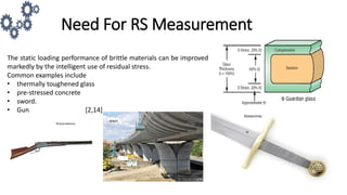 Need For RS Measurement
The static loading performance of brittle materials can be improved
markedly by the intelligent use of residual stress.
Common examples include
• thermally toughened glass
• pre-stressed concrete
• sword.
• Gun [2,14]
 