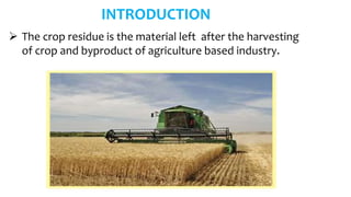 INTRODUCTION
 The crop residue is the material left after the harvesting
of crop and byproduct of agriculture based industry.
 
