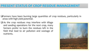 PRESENT STATUS OF CROP RESIDUE MANAGEMENT
Farmers have been burning large quantities of crop residues, particularly in
areas with high yield potential.
 As the crop residues may interfere with tillage
and seeding operations for the next crop, many
farmers prefer to burn the residues left in the
field that lead to air pollution and wastage of
nutrients.
 