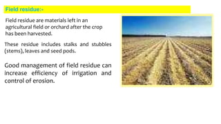 Field residue:-
Good management of field residue can
increase efficiency of irrigation and
control of erosion.
Field residue are materials left in an
agricultural field or orchard after the crop
has been harvested.
These residue includes stalks and stubbles
(stems), leaves and seed pods.
 
