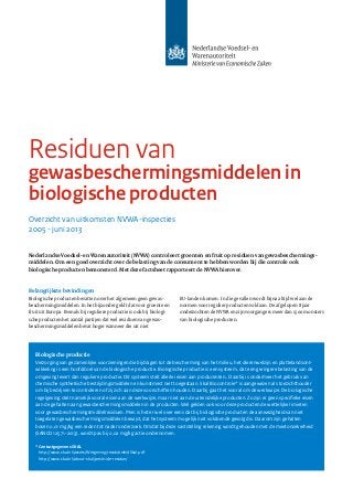 Overzicht van uitkomsten NVWA-inspecties
2005 - juni 2013
Residuen van
gewasbeschermingsmiddelen in
biologische producten
Nederlandse Voedsel- en Warenautoriteit (NVWA) controleert groenten en fruit op residuen van gewas­bescherm­ings­
middelen. Om een goed overzicht over de belasting van de consument te hebben worden bij die controle ook
biologische producten bemonsterd. Met deze factsheet rapporteert de NVWA hierover.
Belangrijkste bevindingen
Biologische producten bevatten over het algemeen geen gewas­
beschermingsmiddelen. In het bijzonder geldt dat voor groente en
fruit uit Europa. Evenals bij reguliere productie is ook bij biolo­gi­
sche producten het aantal partijen dat wel residuen van gewas­
beschermingsmiddelen bevat hoger wanneer die uit niet
Biologische productie
Verzorging van gezamenlijke voorzieningen die bijdragen tot de bescherming van het milieu, het dierenwelzijn en plattelandsont-
wikkeling is een hoofddoel van de biologische productie. Biologische productie is een systeem, dat een geringere belasting van de
omgeving levert dan reguliere productie. Dit systeem stelt allerlei eisen aan producenten.. Daarbij is ondermeer het gebruik van
chemische synthetische bestrijdingsmiddelen en kunstmest niet toegestaan. Skal Biocontrole* is aangewezen als toezichthouder
om bij bedrijven te controleren of zij zich aan deze voorschriften houden. Daarbij gaat het vooral om de werkwijze. De biologische
regelgeving stelt namelijk vooral eisen aan de werkwijze, maar niet aan de uiteindelijke producten. Zo zijn er geen specifieke eisen
aan de gehalten aan gewasbeschermingsmiddelen in de producten. Wel gelden ook voor deze producten de wettelijke limieten
voor gewasbeschermingsmiddelresiduen. Men is het er wel over eens dat bij biologische producten de aanwezigheid van niet
toegelaten gewasbeschermingsmiddelen bewijst, dat het systeem mogelijk niet voldoende gevolgd is. Daarom zijn gehalten
boven 0,01 mg/kg een reden tot nader onderzoek. Omdat bij deze vaststelling rekening wordt gehouden met de meetonzekerheid
(SANCO 12571-2013), wordt pas bij 0,02 mg/kg actie ondernomen.
* Contactgegevens SKAL
http://www.skal.nl/assets/Wetgeving/residubeleidSkal.pdf
http://www.skal.nl/about-skal/pesticide-residue/
EU-landen komen. In die gevallen wordt bijna altijd wel aan de
normen voor regulier producten voldaan. De afgelopen 8 jaar
onderzochten de NVWA en zijn voorgangers meer dan 1500 monsters
van biologische producten.
 