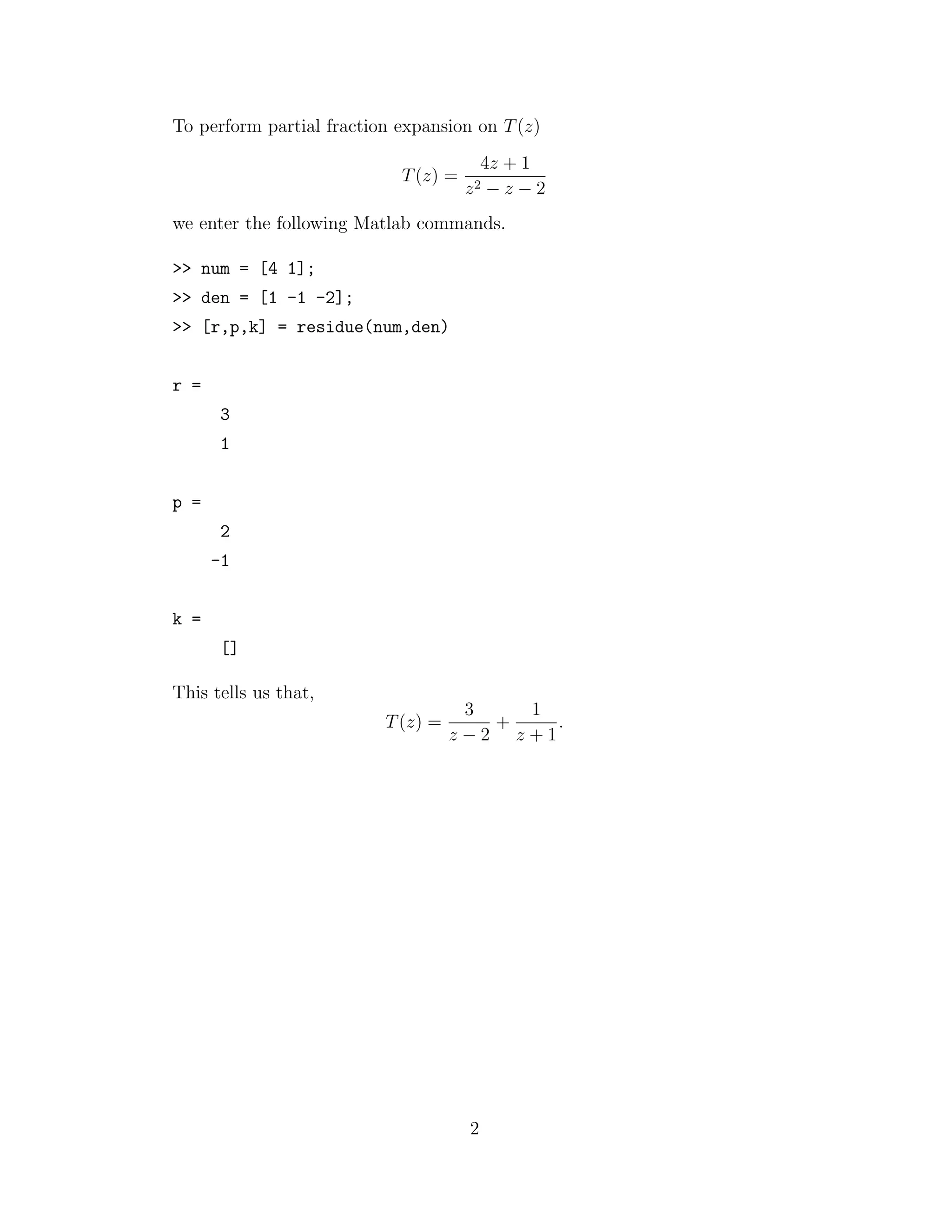 To perform partial fraction expansion on T(z)
T(z) =
4z + 1
z2 − z − 2
we enter the following Matlab commands.
>> num = [4 1];
>> den = [1 -1 -2];
>> [r,p,k] = residue(num,den)
r =
3
1
p =
2
-1
k =
[]
This tells us that,
T(z) =
3
z − 2
+
1
z + 1
.
2
 
