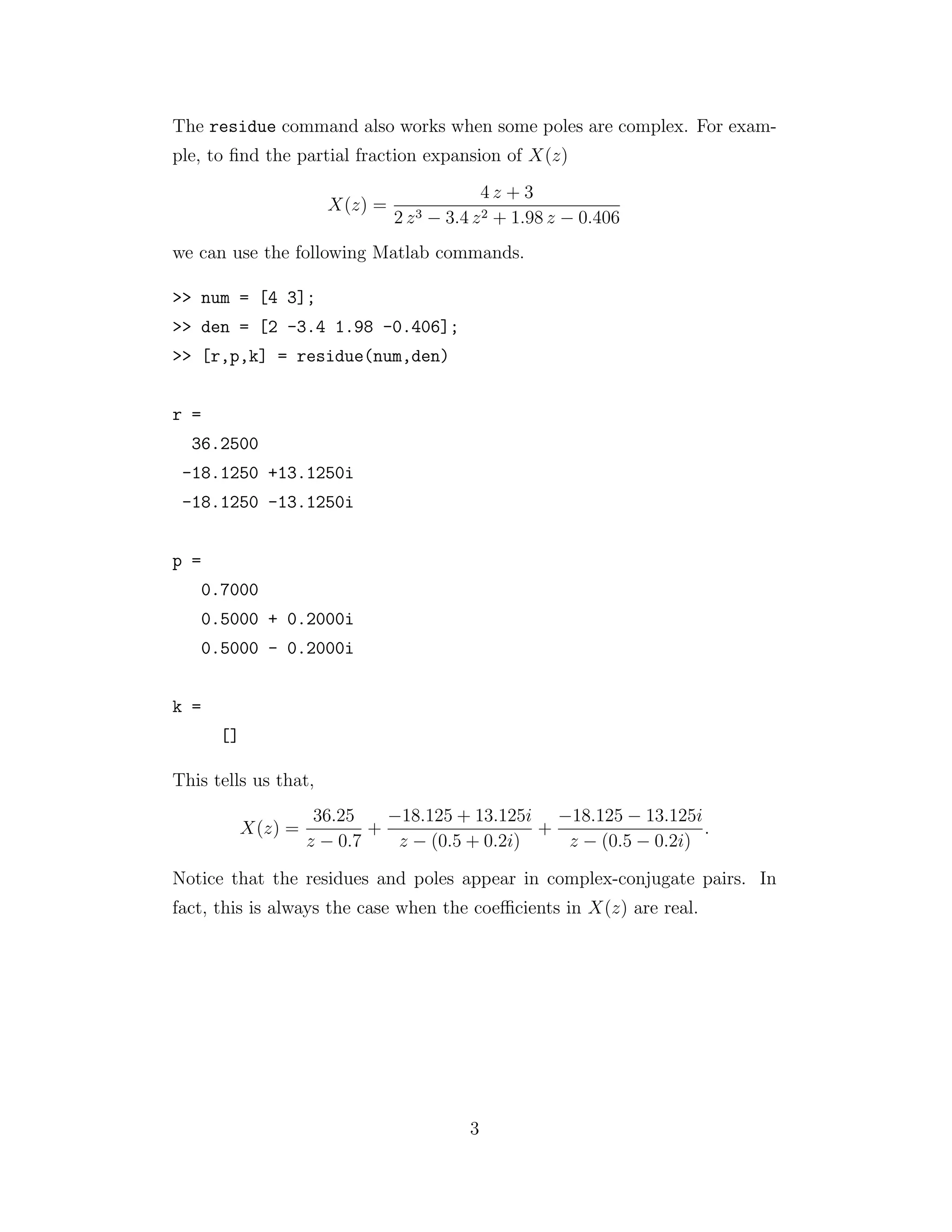 The residue command also works when some poles are complex. For exam-
ple, to ﬁnd the partial fraction expansion of X(z)
X(z) =
4 z + 3
2 z3 − 3.4 z2 + 1.98 z − 0.406
we can use the following Matlab commands.
>> num = [4 3];
>> den = [2 -3.4 1.98 -0.406];
>> [r,p,k] = residue(num,den)
r =
36.2500
-18.1250 +13.1250i
-18.1250 -13.1250i
p =
0.7000
0.5000 + 0.2000i
0.5000 - 0.2000i
k =
[]
This tells us that,
X(z) =
36.25
z − 0.7
+
−18.125 + 13.125i
z − (0.5 + 0.2i)
+
−18.125 − 13.125i
z − (0.5 − 0.2i)
.
Notice that the residues and poles appear in complex-conjugate pairs. In
fact, this is always the case when the coeﬃcients in X(z) are real.
3
 