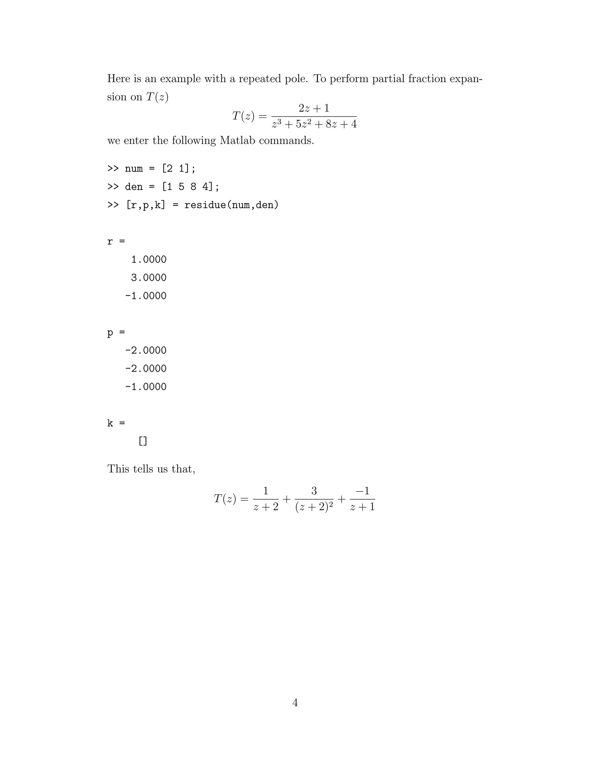 Here is an example with a repeated pole. To perform partial fraction expan-
sion on T(z)
T(z) =
2z + 1
z3 + 5z2 + 8z + 4
we enter the following Matlab commands.
>> num = [2 1];
>> den = [1 5 8 4];
>> [r,p,k] = residue(num,den)
r =
1.0000
3.0000
-1.0000
p =
-2.0000
-2.0000
-1.0000
k =
[]
This tells us that,
T(z) =
1
z + 2
+
3
(z + 2)2
+
−1
z + 1
4
 