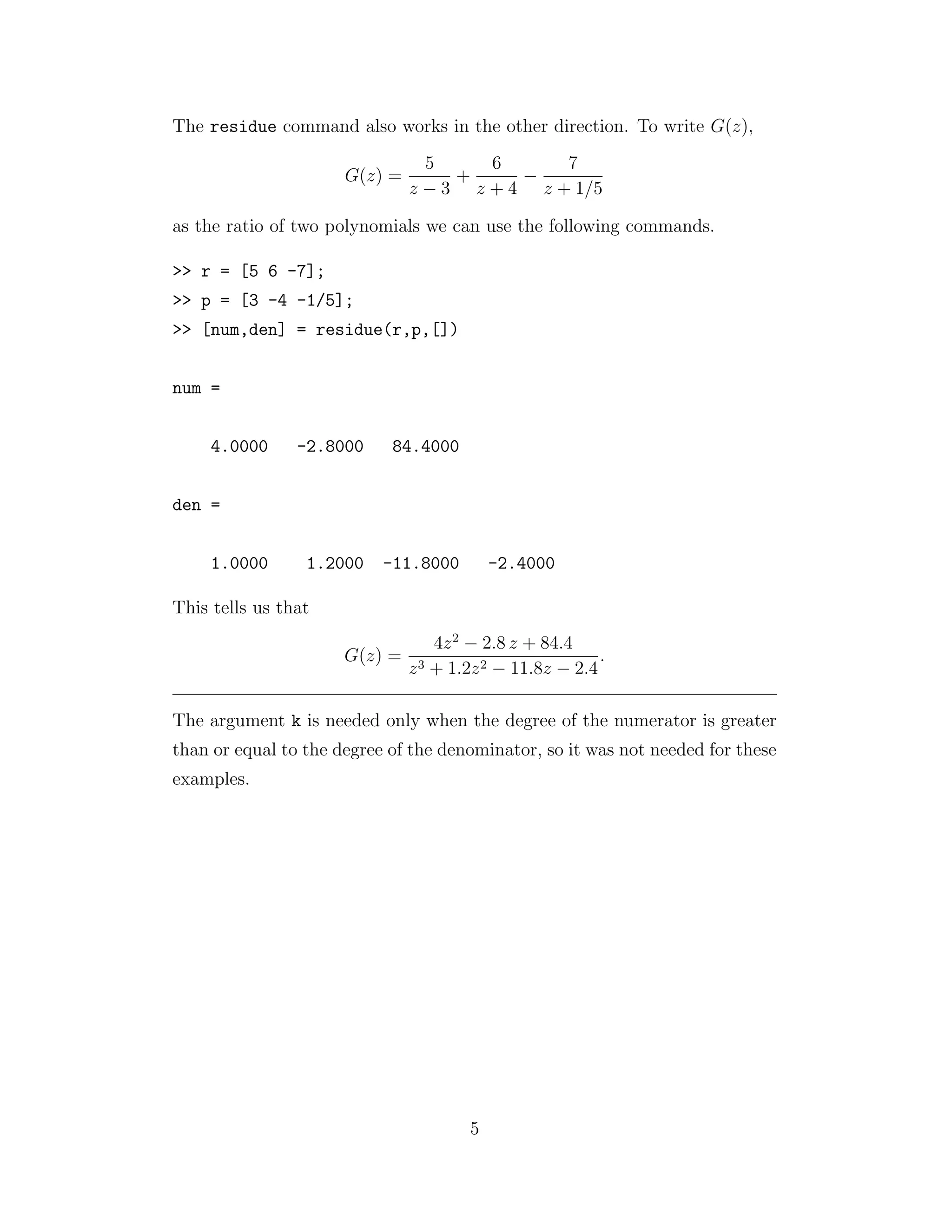 The residue command also works in the other direction. To write G(z),
G(z) =
5
z − 3
+
6
z + 4
−
7
z + 1/5
as the ratio of two polynomials we can use the following commands.
>> r = [5 6 -7];
>> p = [3 -4 -1/5];
>> [num,den] = residue(r,p,[])
num =
4.0000 -2.8000 84.4000
den =
1.0000 1.2000 -11.8000 -2.4000
This tells us that
G(z) =
4z2
− 2.8 z + 84.4
z3 + 1.2z2 − 11.8z − 2.4
.
The argument k is needed only when the degree of the numerator is greater
than or equal to the degree of the denominator, so it was not needed for these
examples.
5
 
