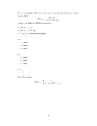 Here is an example with a repeated pole. To perform partial fraction expan-
sion on T(z)
T(z) =
2z + 1
z3 + 5z2 + 8z + 4
we enter the following Matlab commands.
>> num = [2 1];
>> den = [1 5 8 4];
>> [r,p,k] = residue(num,den)
r =
1.0000
3.0000
-1.0000
p =
-2.0000
-2.0000
-1.0000
k =
[]
This tells us that,
T(z) =
1
z + 2
+
3
(z + 2)2
+
−1
z + 1
4
 