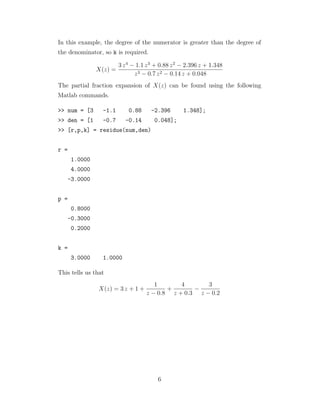 In this example, the degree of the numerator is greater than the degree of
the denominator, so k is required.
X(z) =
3 z4
− 1.1 z3
+ 0.88 z2
− 2.396 z + 1.348
z3 − 0.7 z2 − 0.14 z + 0.048
The partial fraction expansion of X(z) can be found using the following
Matlab commands.
>> num = [3 -1.1 0.88 -2.396 1.348];
>> den = [1 -0.7 -0.14 0.048];
>> [r,p,k] = residue(num,den)
r =
1.0000
4.0000
-3.0000
p =
0.8000
-0.3000
0.2000
k =
3.0000 1.0000
This tells us that
X(z) = 3 z + 1 +
1
z − 0.8
+
4
z + 0.3
−
3
z − 0.2
6
 