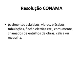 Resolução CONAMA
• pavimentos asfálticos, vidros, plásticos,
tubulações, fiação elétrica etc., comumente
chamados de entulhos de obras, caliça ou
metralha.

 