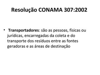 Resolução CONAMA 307:2002
• Transportadores: são as pessoas, físicas ou
jurídicas, encarregadas da coleta e do
transporte dos resíduos entre as fontes
geradoras e as áreas de destinação

 