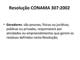 Resolução CONAMA 307:2002
• Geradores: são pessoas, físicas ou jurídicas,
públicas ou privadas, responsáveis por
atividades ou empreendimentos que gerem os
resíduos definidos nesta Resolução;

 