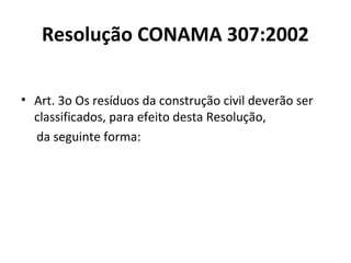 Resolução CONAMA 307:2002
• Art. 3o Os resíduos da construção civil deverão ser
classificados, para efeito desta Resolução,
da seguinte forma:

 
