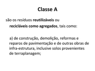 Classe A
são os resíduos reutilizáveis ou
recicláveis como agregados, tais como:
a) de construção, demolição, reformas e
reparos de pavimentação e de outras obras de
infra-estrutura, inclusive solos provenientes
de terraplanagem;

 