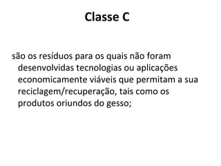 Classe C
são os resíduos para os quais não foram
desenvolvidas tecnologias ou aplicações
economicamente viáveis que permitam a sua
reciclagem/recuperação, tais como os
produtos oriundos do gesso;

 