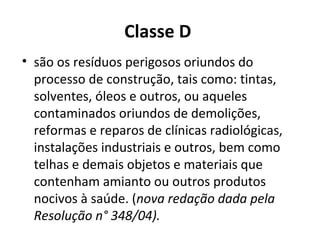 Classe D
• são os resíduos perigosos oriundos do
processo de construção, tais como: tintas,
solventes, óleos e outros, ou aqueles
contaminados oriundos de demolições,
reformas e reparos de clínicas radiológicas,
instalações industriais e outros, bem como
telhas e demais objetos e materiais que
contenham amianto ou outros produtos
nocivos à saúde. (nova redação dada pela
Resolução n° 348/04).

 