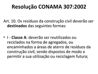 Resolução CONAMA 307:2002
Art. 10. Os resíduos da construção civil deverão ser
destinados das seguintes formas:
• I - Classe A: deverão ser reutilizados ou
reciclados na forma de agregados, ou
encaminhados a áreas de aterro de resíduos da
construção civil, sendo dispostos de modo a
permitir a sua utilização ou reciclagem futura;

 