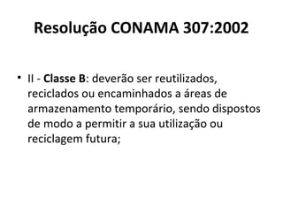 Resolução CONAMA 307:2002
• II - Classe B: deverão ser reutilizados,
reciclados ou encaminhados a áreas de
armazenamento temporário, sendo dispostos
de modo a permitir a sua utilização ou
reciclagem futura;

 