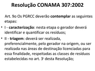 Resolução CONAMA 307:2002
Art. 9o Os PGRCC deverão contemplar as seguintes
etapas:
• I - caracterização: nesta etapa o gerador deverá
identificar e quantificar os resíduos;
• II - triagem: deverá ser realizada,
preferencialmente, pelo gerador na origem, ou ser
realizada nas áreas de destinação licenciadas para
essa finalidade, respeitadas as classes de resíduos
estabelecidas no art. 3o desta Resolução;

 