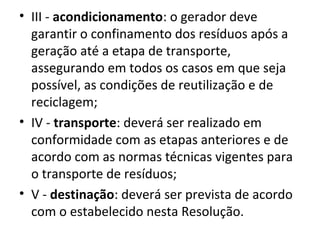 • III - acondicionamento: o gerador deve
garantir o confinamento dos resíduos após a
geração até a etapa de transporte,
assegurando em todos os casos em que seja
possível, as condições de reutilização e de
reciclagem;
• IV - transporte: deverá ser realizado em
conformidade com as etapas anteriores e de
acordo com as normas técnicas vigentes para
o transporte de resíduos;
• V - destinação: deverá ser prevista de acordo
com o estabelecido nesta Resolução.

 