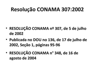 Resolução CONAMA 307:2002
• RESOLUÇÃO CONAMA nº 307, de 5 de julho
de 2002
• Publicada no DOU no 136, de 17 de julho de
2002, Seção 1, páginas 95-96
• RESOLUÇÃO CONAMA n° 348, de 16 de
agosto de 2004

 