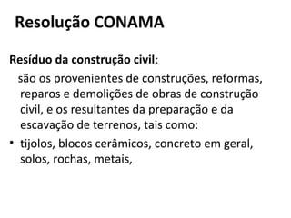 Resolução CONAMA
Resíduo da construção civil:
são os provenientes de construções, reformas,
reparos e demolições de obras de construção
civil, e os resultantes da preparação e da
escavação de terrenos, tais como:
• tijolos, blocos cerâmicos, concreto em geral,
solos, rochas, metais,

 