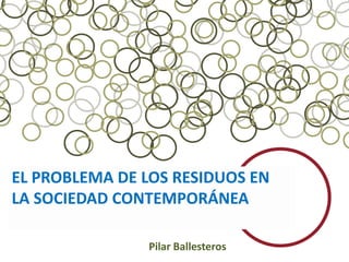 EL PROBLEMA DE LOS RESIDUOS EN
LA SOCIEDAD CONTEMPORÁNEA

               Pilar Ballesteros
 