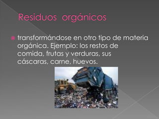 Residuos  orgánicostransformándose en otro tipo de materia orgánica. Ejemplo: los restos de comida, frutas y verduras, sus cáscaras, carne, huevos.