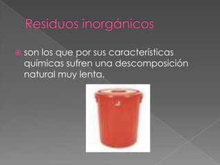 Residuos inorgánicos son los que por sus características químicas sufren una descomposición natural muy lenta. 