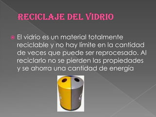 Reciclaje del vidrioEl vidrio es un material totalmente reciclable y no hay límite en la cantidad de veces que puede ser reprocesado. Al reciclarlo no se pierden las propiedades y se ahorra una cantidad de energía 