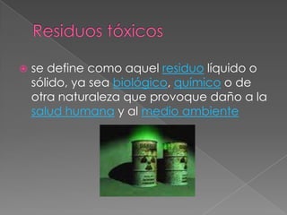 Residuos tóxicosse define como aquel residuo líquido o sólido, ya sea biológico, químico o de otra naturaleza que provoque daño a la salud humana y al medio ambiente