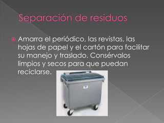 Separación de residuosAmarra el periódico, las revistas, las hojas de papel y el cartón para facilitar su manejo y traslado. Consérvalos limpios y secos para que puedan reciclarse.