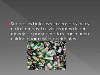 Separa las botellas y frascos de vidrio y no los rompas. Los vidrios rotos deben manejarse por separado y con mucho cuidado para evitar accidentes.