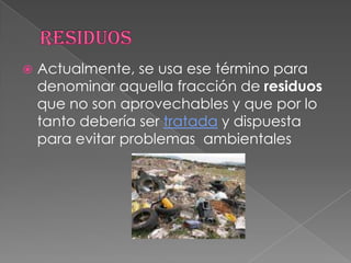 ResiduosActualmente, se usa ese término para denominar aquella fracción de residuos que no son aprovechables y que por lo tanto debería ser tratada y dispuesta para evitar problemas  ambientales