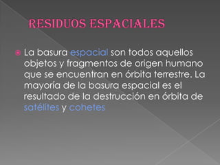 residuos espacialesLa basura espacial son todos aquellos objetos y fragmentos de origen humano que se encuentran en órbita terrestre. La mayoría de la basura espacial es el resultado de la destrucción en órbita de satélites y cohetes