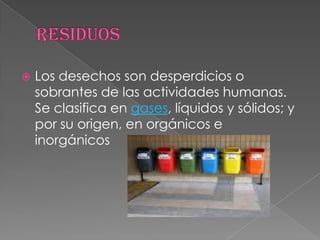Residuos Los desechos son desperdicios o sobrantes de las actividades humanas. Se clasifica en gases, líquidos y sólidos; y por su origen, en orgánicos e inorgánicos