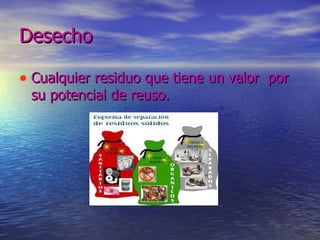 Desecho Cualquier residuo que tiene un valor  por su potencial de reuso. 