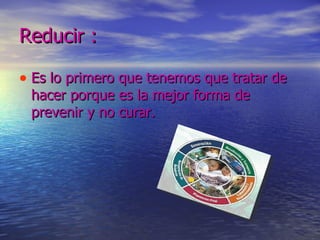 Reducir : Es lo primero que tenemos que tratar de hacer porque es la mejor forma de prevenir y no curar.  