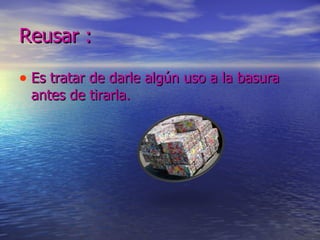 Reusar :  Es tratar de darle algún uso a la basura antes de tirarla. 