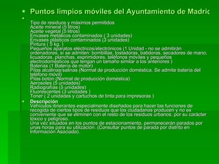 Puntos limpios móviles del Ayuntamiento de Madrid. Descripción y residuos admisibles para particulares Tipo de residuos y máximos permitidos Aceite mineral (5 litros)  Aceite vegetal (5 litros) Envases metálicos contaminados ( 3 unidades)  Envases plásticos contaminados (3 unidades)  Pintura ( 5 kg. )  Pequeños aparatos eléctricos/electrónicos (1 Unidad - no se admitirán ordenadores, sí se admiten: bombillas, tostadoras, batidoras, secadores de mano, licuadoras, planchas, exprimidores, teléfonos móviles y pequeños electrodomésticos que tengan un tamaño similar a los anteriores ) Baterias (1 Batería de motor)  Pilas alcalinas/salinas (Normal de producción doméstica. Se admite batería del teléfono móvil)  Pilas botón (Normal de producción doméstica) Aerosoles (5 unidades) Radiografías (5 unidades) Fluorescentes (3 unidades )  Toner ( 2 unidades y cartuchos de tinta para impresoras ) Descripción Vehículos itinerantes especialmente diseñados para hacer las funciones de recogida de ciertos tipos de residuos que los ciudadanos producen y no es conveniente que se eliminen con el resto de los residuos urbanos, por su carácter tóxico y peligroso.  Una vez situados en los puntos de estacionamiento, permanecerán parados por unas horas para su utilización. (Consultar puntos de parada por distrito en Información Asociada). 