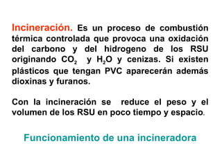 Incineración. Es un proceso de combustión
térmica controlada que provoca una oxidación
del carbono y del hidrogeno de los RSU
originando CO2 y H2O y cenizas. Si existen
plásticos que tengan PVC aparecerán además
dioxinas y furanos.

Con la incineración se reduce el peso y el
volumen de los RSU en poco tiempo y espacio.


  Funcionamiento de una incineradora
 
