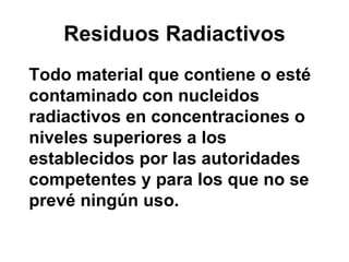 Residuos Radiactivos
Todo material que contiene o esté
contaminado con nucleidos
radiactivos en concentraciones o
niveles superiores a los
establecidos por las autoridades
competentes y para los que no se
prevé ningún uso.
 