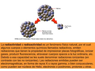 La radiactividad o radioactividad es un fenómeno físico natural, por el cual
algunos cuerpos o elementos químicos llamados radiactivos, emiten
radiaciones que tienen la propiedad de impresionar placas fotográficas, ionizar
gases, producir fluorescencia, atravesar cuerpos opacos a la luz ordinaria, etc.
Debido a esa capacidad se les suele denominar radiaciones ionizantes (en
contraste con las no ionizantes). Las radiaciones emitidas pueden ser
electromagnéticas, en forma de rayos X o rayos gamma, o bien corpusculares,
como pueden ser núcleos de Helio, electrones o positrones, protones u otras.
 