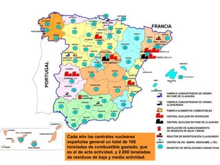 Cada año las centrales nucleares
españolas general un total de 160
toneladas de combustible gastado, que
es el de acta actividad, y 2.000 toneladas
de residuos de baja y media actividad.
 