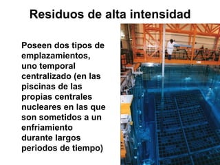 Residuos de alta intensidad

Poseen dos tipos de
emplazamientos,
uno temporal
centralizado (en las
piscinas de las
propias centrales
nucleares en las que
son sometidos a un
enfriamiento
durante largos
periodos de tiempo)
 