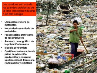 Los residuos son uno de
    los grandes problemas de
    la fase ecológica industrial
    o de alta energía

•    Utilización efímera de
     materiales
•    Necesidad secundaria de
     materiales
•    Presentación gratificante
     de los productos
•    Aumento demográfico de
     la población humana
•    Modelo consumista
•    Gestión económica donde
     prima la extracción
     producción y consumo
     unidereccional, frente a la
     reutilización y reciclado
 