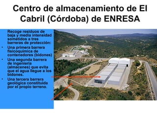 Centro de almacenamiento de El
       Cabril (Córdoba) de ENRESA
    Recoge residuos de
    baja y media intensidad
    sometidos a tres
    barreras de protección:
•   Una primera barrera
    fisicoquímica de
    contenedores (bidones)
•   Una segunda barrera
    de ingeniería
    (almacenes) que evita
    que el agua llegue a los
    bidones.
•   Una tercera barrera
    geológica constituida
    por el propio terreno.
 