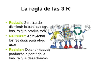 La regla de las 3 R

• Reducir: Se trata de
  disminuir la cantidad de
  basura que producimos
• Reutilizar: Aprovechar
  los residuos para otros
  usos
• Reciclar: Obtener nuevos
  productos a partir de la
  basura que desechamos
 