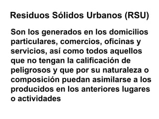 Residuos Sólidos Urbanos (RSU)
Son los generados en los domicilios
particulares, comercios, oficinas y
servicios, así como todos aquellos
que no tengan la calificación de
peligrosos y que por su naturaleza o
composición puedan asimilarse a los
producidos en los anteriores lugares
o actividades
 