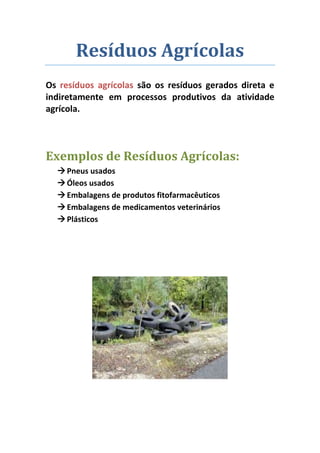 Resíduos Agrícolas
Os resíduos agrícolas são os resíduos gerados direta e
indiretamente em processos produtivos da atividade
agrícola.




Exemplos de Resíduos Agrícolas:
   Pneus usados
   Óleos usados
   Embalagens de produtos fitofarmacêuticos
   Embalagens de medicamentos veterinários
   Plásticos
 
