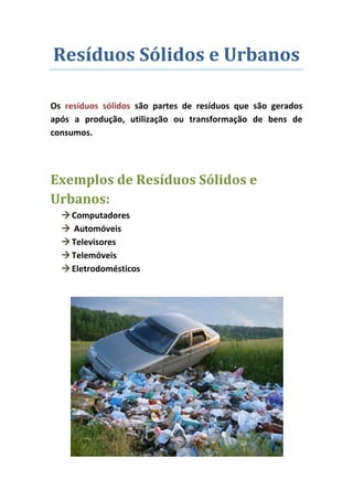 Resíduos Sólidos e Urbanos

Os resíduos sólidos são partes de resíduos que são gerados
após a produção, utilização ou transformação de bens de
consumos.




Exemplos de Resíduos Sólidos e
Urbanos:
   Computadores
   Automóveis
   Televisores
   Telemóveis
   Eletrodomésticos
 